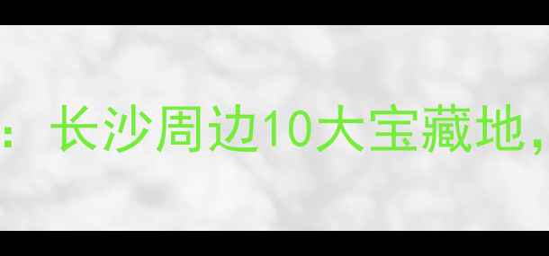 图片 星沙周边亲子游推荐：长沙周边10大宝藏地，周末遛娃好去处！1
