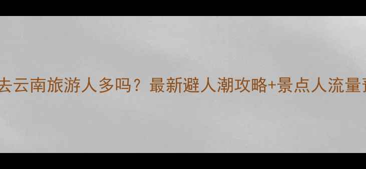 图片 春节去云南旅游人多吗？最新避人潮攻略+景点人流量预测2