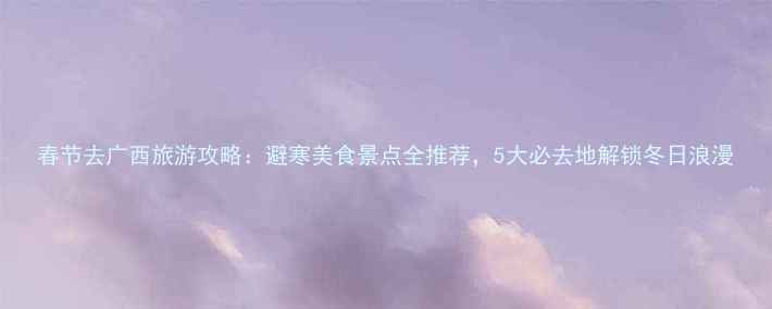图片 春节去广西旅游攻略：避寒美食景点全推荐，5大必去地解锁冬日浪漫