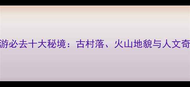 图片 晋中周边游必去十大秘境：古村落、火山地貌与人文奇观全攻略