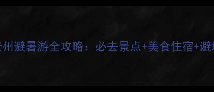 图片 暑假贵州避暑游全攻略：必去景点+美食住宿+避坑指南