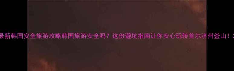图片 最新韩国安全旅游攻略韩国旅游安全吗？这份避坑指南让你安心玩转首尔济州釜山！2