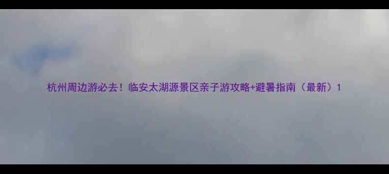 图片 杭州周边游必去！临安太湖源景区亲子游攻略+避暑指南（最新）1