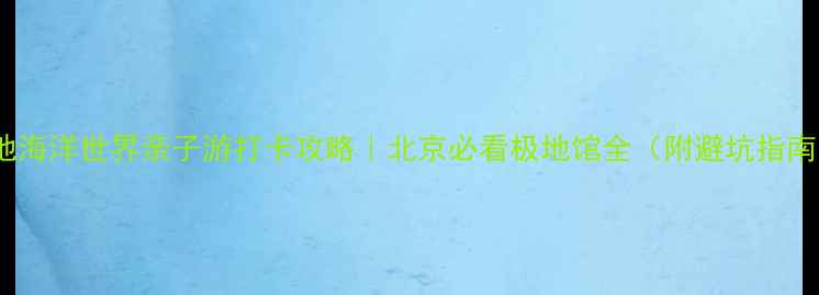 图片 极地海洋世界亲子游打卡攻略｜北京必看极地馆全（附避坑指南）1