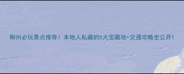 图片 柳州必玩景点推荐！本地人私藏的5大宝藏地+交通攻略全公开1