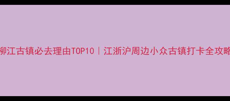 图片 柳江古镇必去理由TOP10｜江浙沪周边小众古镇打卡全攻略