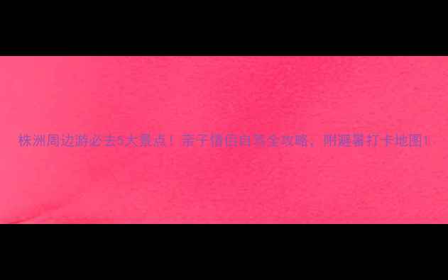 图片 株洲周边游必去5大景点！亲子情侣自驾全攻略，附避暑打卡地图1