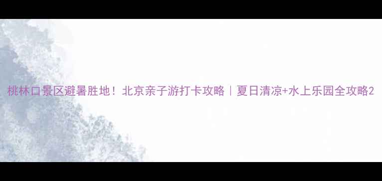 图片 桃林口景区避暑胜地！北京亲子游打卡攻略｜夏日清凉+水上乐园全攻略2