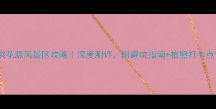 图片 桃花源风景区攻略｜深度测评，附避坑指南+拍照打卡点1
