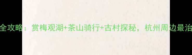 图片 梅家坞一日游全攻略：赏梅观湖+茶山骑行+古村探秘，杭州周边最治愈的春日秘境
