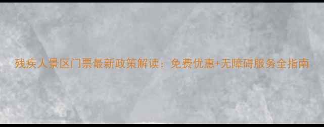 图片 残疾人景区门票最新政策解读：免费优惠+无障碍服务全指南