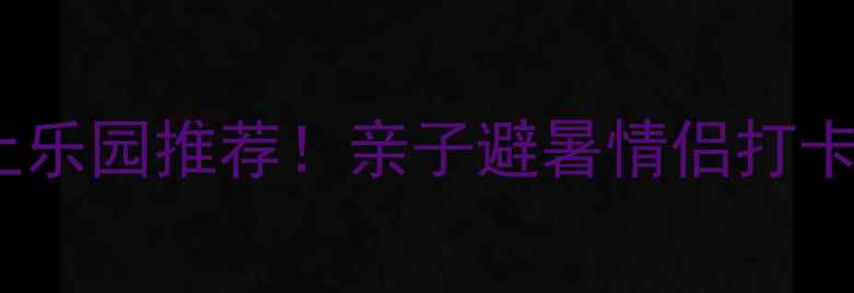 图片 江苏5大必玩水上乐园推荐！亲子避暑情侣打卡刺激体验全攻略