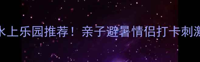 图片 江苏5大必玩水上乐园推荐！亲子避暑情侣打卡刺激体验全攻略1