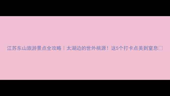 图片 江苏东山旅游景点全攻略｜太湖边的世外桃源！这5个打卡点美到窒息🌿