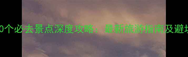 图片 河南10个必去景点深度攻略：最新旅游指南及避坑贴士