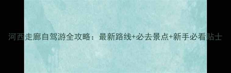 图片 河西走廊自驾游全攻略：最新路线+必去景点+新手必看贴士