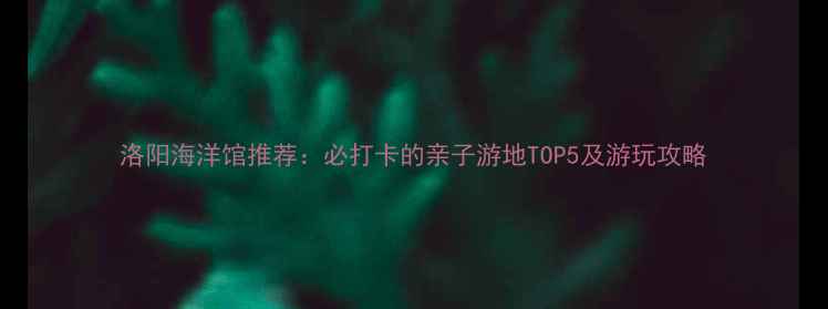 图片 洛阳海洋馆推荐：必打卡的亲子游地TOP5及游玩攻略