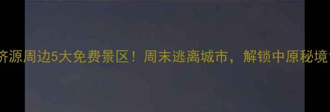 图片 济源周边5大免费景区！周末逃离城市，解锁中原秘境1