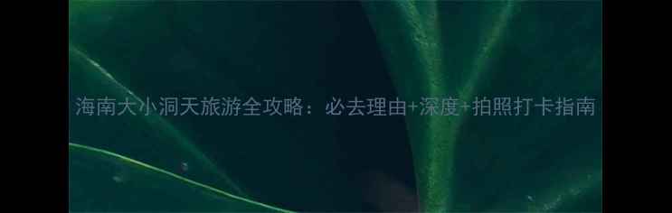 图片 海南大小洞天旅游全攻略：必去理由+深度+拍照打卡指南
