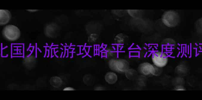 图片 海外旅行者必看10大高性价比国外旅游攻略平台深度测评+避坑指南（附最新榜单）1