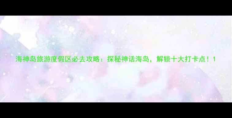图片 海神岛旅游度假区必去攻略：探秘神话海岛，解锁十大打卡点！1