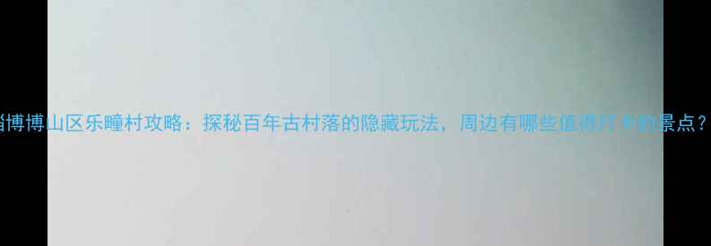 图片 淄博博山区乐疃村攻略：探秘百年古村落的隐藏玩法，周边有哪些值得打卡的景点？2