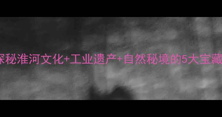 图片 淮南周边游必去！探秘淮河文化+工业遗产+自然秘境的5大宝藏地（附交通攻略）1