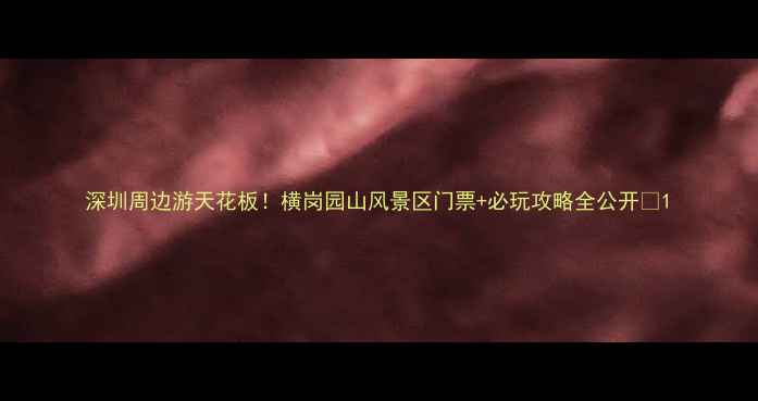 图片 深圳周边游天花板！横岗园山风景区门票+必玩攻略全公开🌿1