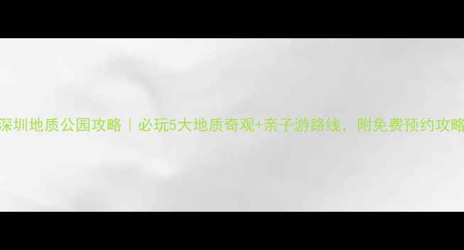 图片 深圳地质公园攻略｜必玩5大地质奇观+亲子游路线，附免费预约攻略