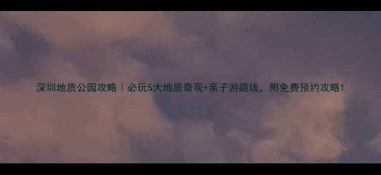 图片 深圳地质公园攻略｜必玩5大地质奇观+亲子游路线，附免费预约攻略1