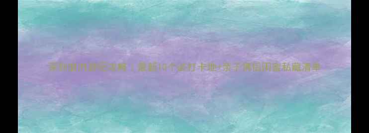 图片 深圳室内游玩攻略｜最新10个必打卡地+亲子情侣闺蜜私藏清单