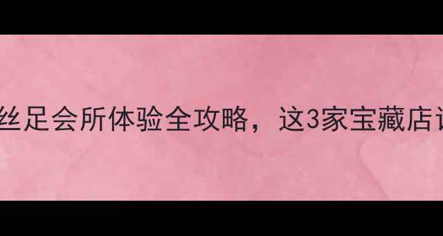 图片 深圳足疗探店｜丝足会所体验全攻略，这3家宝藏店让我欲罢不能！1