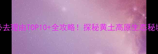 图片 渭河源景区深度必去理由TOP10+全攻略！探秘黄土高原生态秘境与千年文化交融