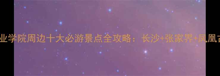 图片 湖南商贸旅游职业学院周边十大必游景点全攻略：长沙+张家界+凤凰古城深度游指南1