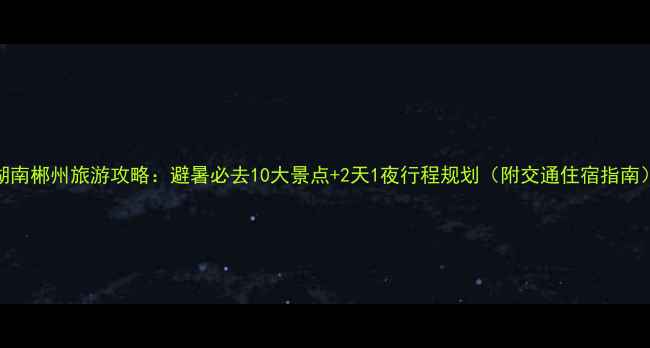 图片 湖南郴州旅游攻略：避暑必去10大景点+2天1夜行程规划（附交通住宿指南）