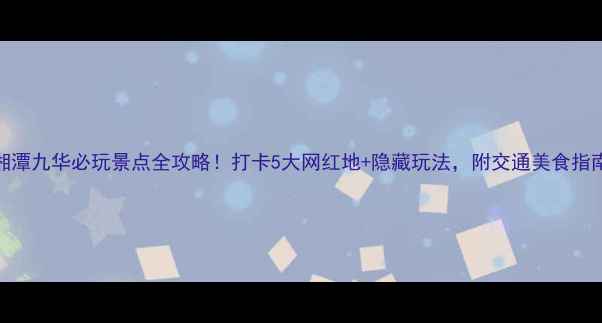 图片 湘潭九华必玩景点全攻略！打卡5大网红地+隐藏玩法，附交通美食指南