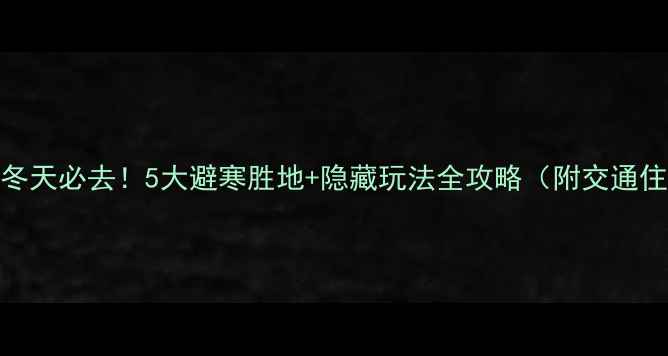 图片 湘西冬天必去！5大避寒胜地+隐藏玩法全攻略（附交通住宿）