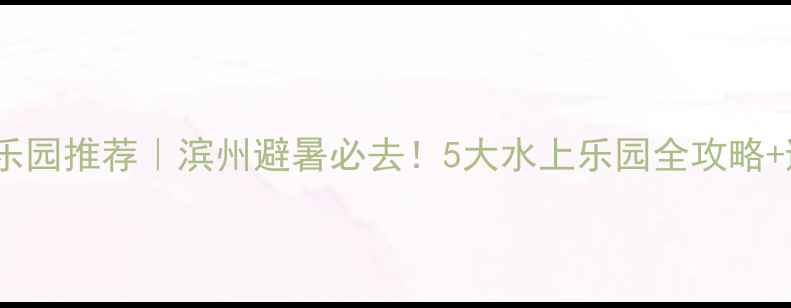 图片 滨州水上乐园推荐｜滨州避暑必去！5大水上乐园全攻略+避坑指南1