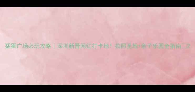 图片 猛狮广场必玩攻略｜深圳新晋网红打卡地！拍照圣地+亲子乐园全指南📸2