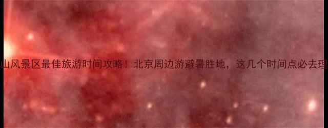 图片 玉渡山风景区最佳旅游时间攻略！北京周边游避暑胜地，这几个时间点必去理由全