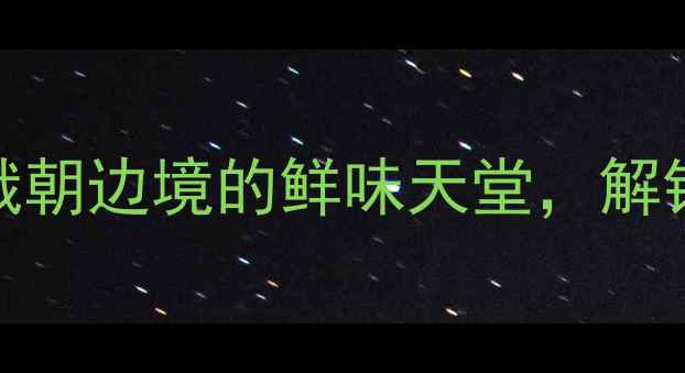 图片 珲春市旅游必吃海鲜全攻略中俄朝边境的鲜味天堂，解锁5大必尝海鲜与10家宝藏餐厅1