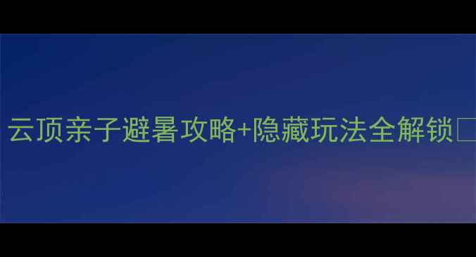 图片 福州周边游必去！云顶亲子避暑攻略+隐藏玩法全解锁🌿避坑指南附上！1