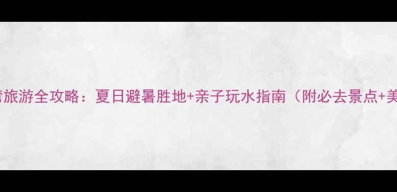 图片 福建西沙湾旅游全攻略：夏日避暑胜地+亲子玩水指南（附必去景点+美食推荐）1