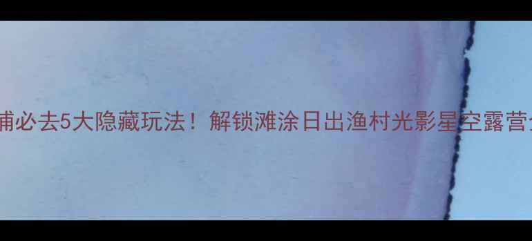 图片 福建霞浦必去5大隐藏玩法！解锁滩涂日出渔村光影星空露营全攻略1