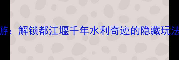图片 离堆公园深度游：解锁都江堰千年水利奇迹的隐藏玩法与必打卡攻略