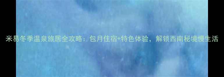 图片 米易冬季温泉旅居全攻略：包月住宿+特色体验，解锁西南秘境慢生活