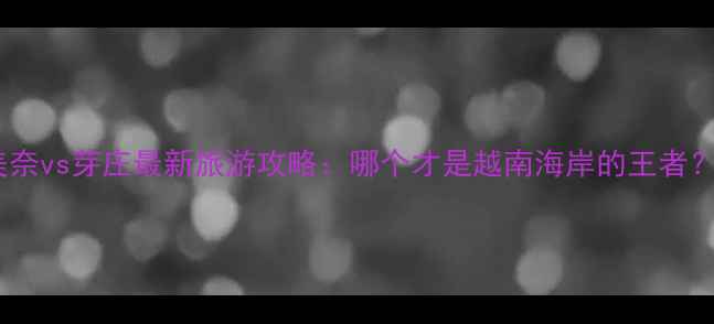 图片 美奈vs芽庄最新旅游攻略：哪个才是越南海岸的王者？1
