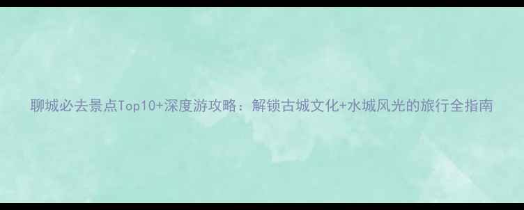 图片 聊城必去景点Top10+深度游攻略：解锁古城文化+水城风光的旅行全指南