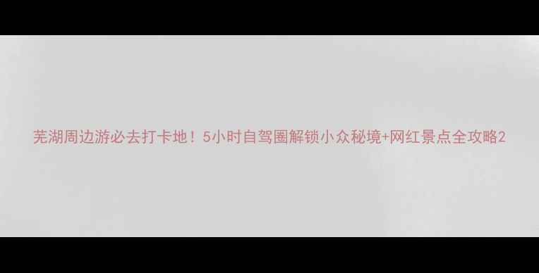 图片 芜湖周边游必去打卡地！5小时自驾圈解锁小众秘境+网红景点全攻略2