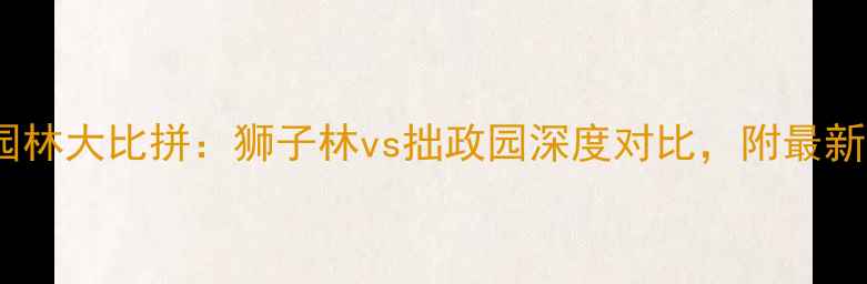 图片 苏州必去园林大比拼：狮子林vs拙政园深度对比，附最新游玩攻略1